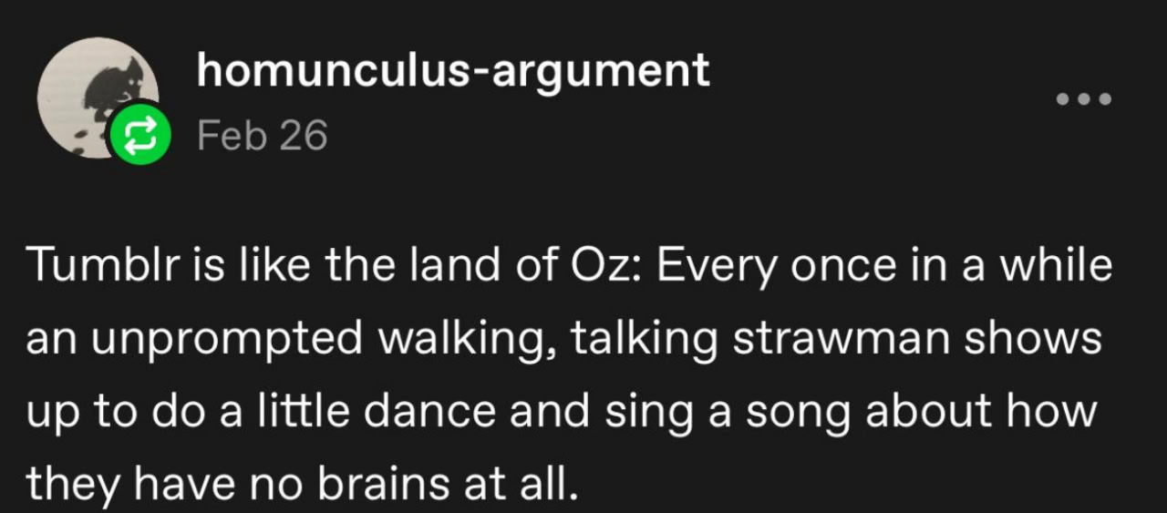 tumblr is like the land of oz: every once in a while an unprompted walking, talking strawman shows up to do a little dance and sing a song about how they have no brains at all tumblr is like the land of oz: every once in a while an unprompted walking, talking strawman shows up to do a little dance and sing a song about how they have no brains at all
